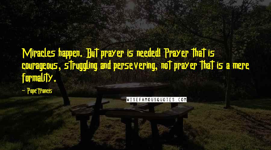 Pope Francis Quotes: Miracles happen. But prayer is needed! Prayer that is courageous, struggling and persevering, not prayer that is a mere formality.