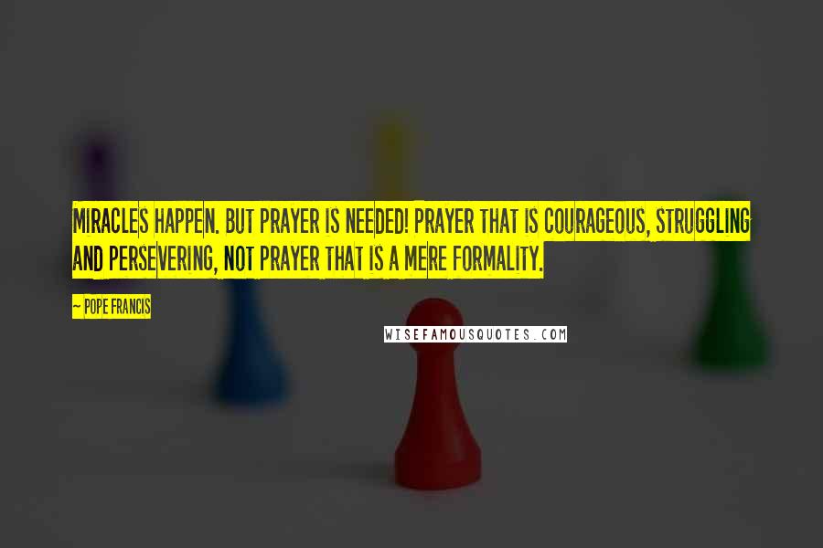 Pope Francis Quotes: Miracles happen. But prayer is needed! Prayer that is courageous, struggling and persevering, not prayer that is a mere formality.