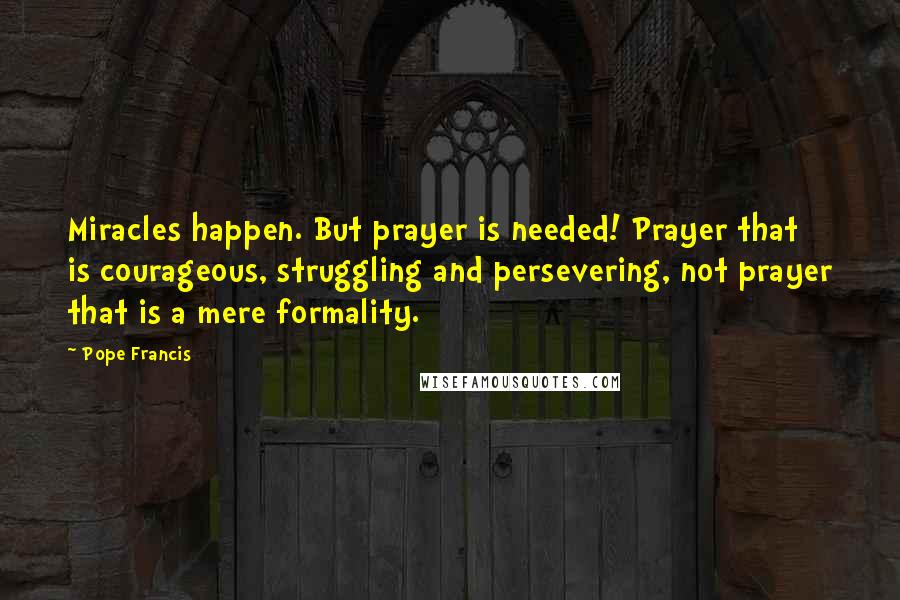 Pope Francis Quotes: Miracles happen. But prayer is needed! Prayer that is courageous, struggling and persevering, not prayer that is a mere formality.