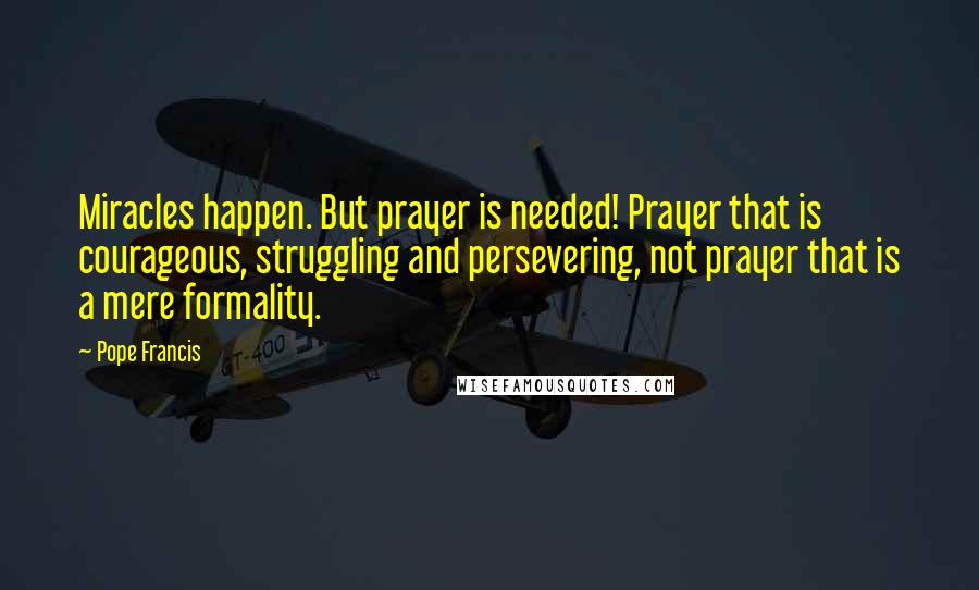 Pope Francis Quotes: Miracles happen. But prayer is needed! Prayer that is courageous, struggling and persevering, not prayer that is a mere formality.