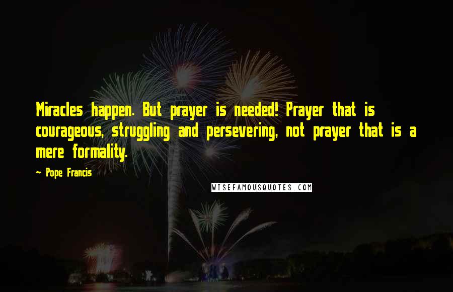Pope Francis Quotes: Miracles happen. But prayer is needed! Prayer that is courageous, struggling and persevering, not prayer that is a mere formality.