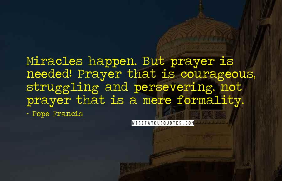 Pope Francis Quotes: Miracles happen. But prayer is needed! Prayer that is courageous, struggling and persevering, not prayer that is a mere formality.