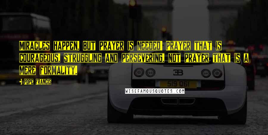 Pope Francis Quotes: Miracles happen. But prayer is needed! Prayer that is courageous, struggling and persevering, not prayer that is a mere formality.