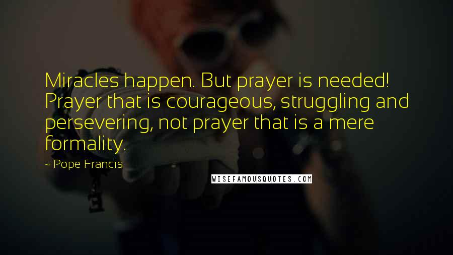 Pope Francis Quotes: Miracles happen. But prayer is needed! Prayer that is courageous, struggling and persevering, not prayer that is a mere formality.