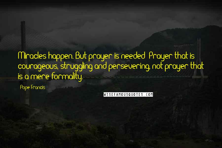 Pope Francis Quotes: Miracles happen. But prayer is needed! Prayer that is courageous, struggling and persevering, not prayer that is a mere formality.