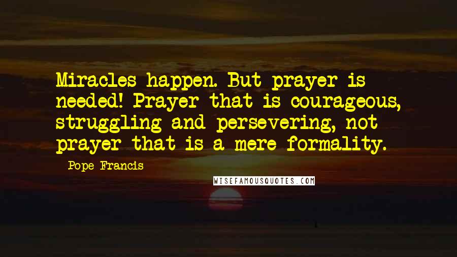 Pope Francis Quotes: Miracles happen. But prayer is needed! Prayer that is courageous, struggling and persevering, not prayer that is a mere formality.