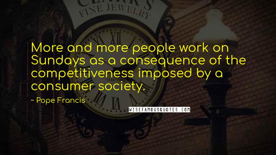 Pope Francis Quotes: More and more people work on Sundays as a consequence of the competitiveness imposed by a consumer society.