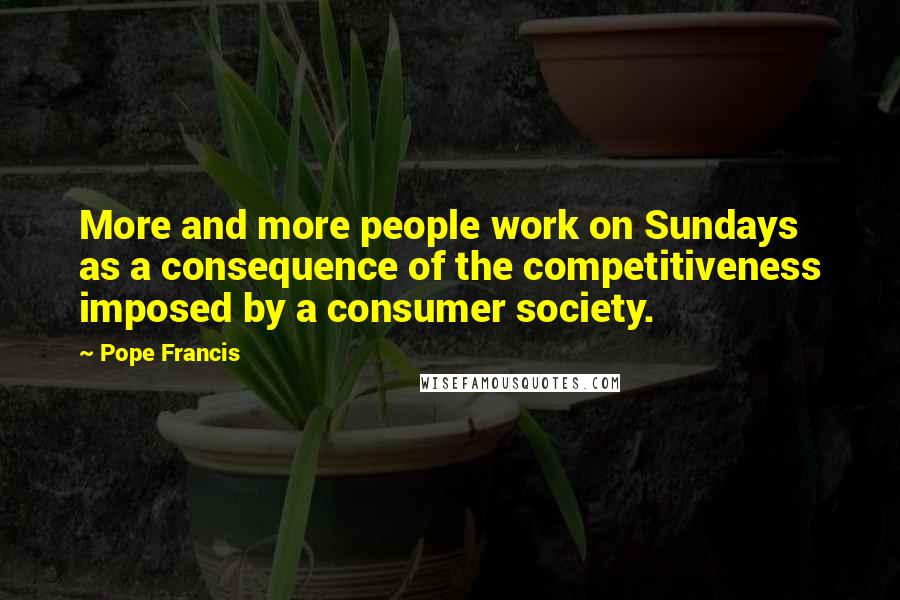 Pope Francis Quotes: More and more people work on Sundays as a consequence of the competitiveness imposed by a consumer society.