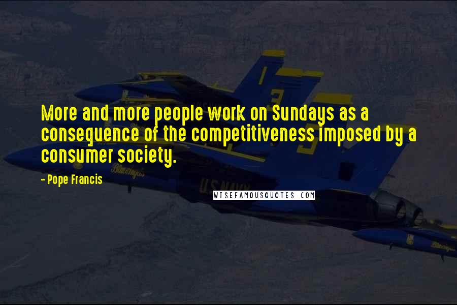 Pope Francis Quotes: More and more people work on Sundays as a consequence of the competitiveness imposed by a consumer society.