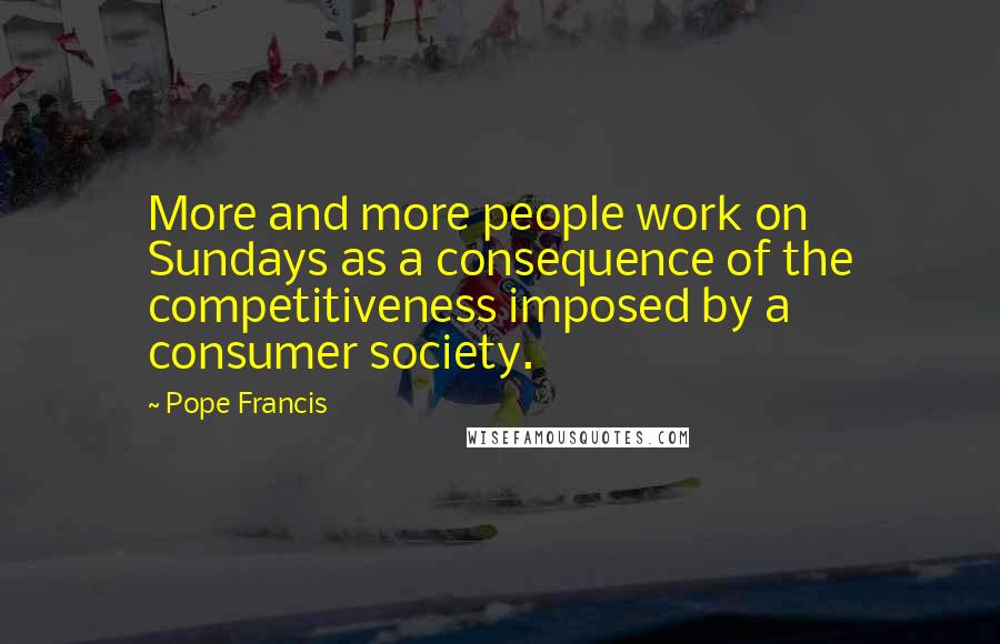 Pope Francis Quotes: More and more people work on Sundays as a consequence of the competitiveness imposed by a consumer society.