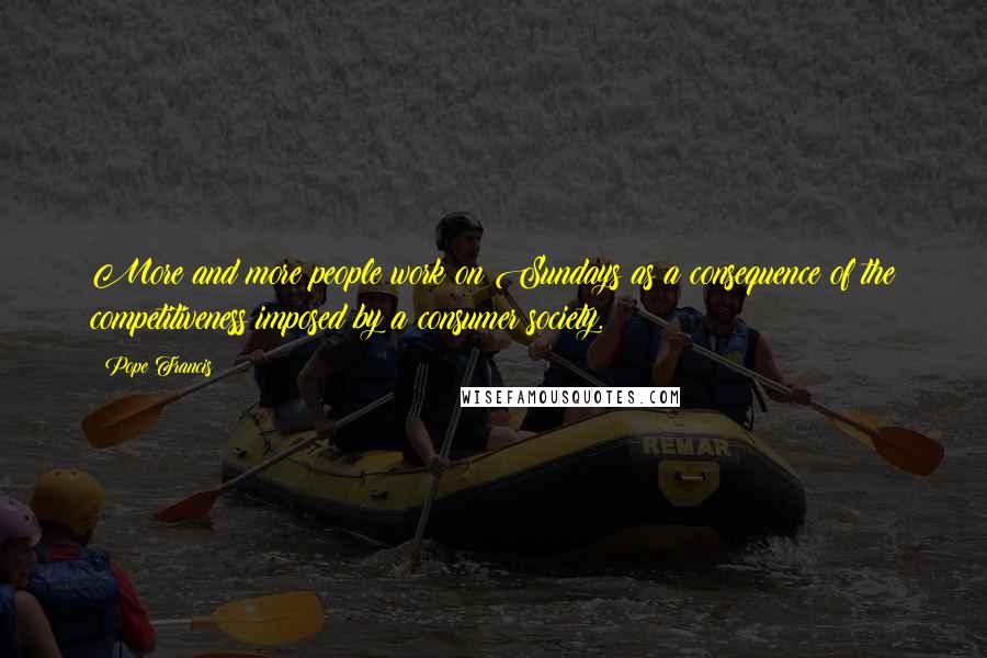 Pope Francis Quotes: More and more people work on Sundays as a consequence of the competitiveness imposed by a consumer society.