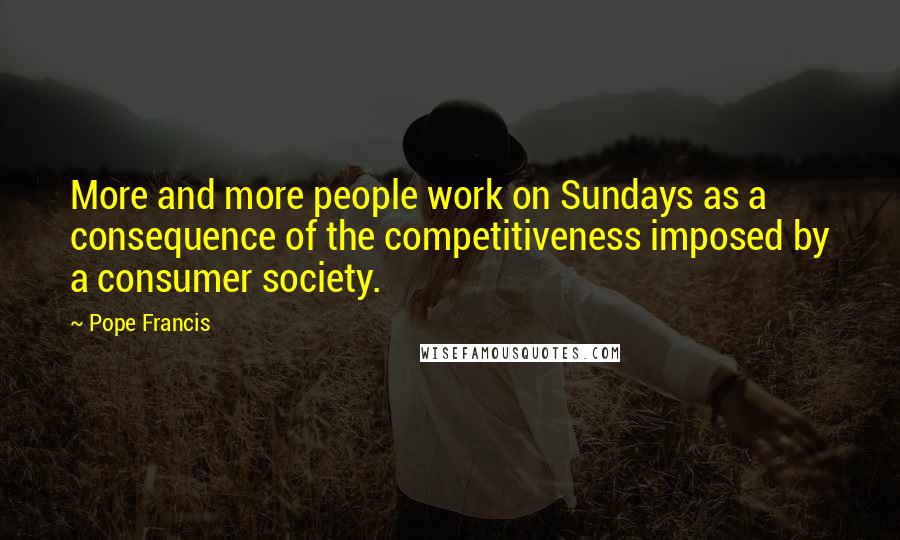 Pope Francis Quotes: More and more people work on Sundays as a consequence of the competitiveness imposed by a consumer society.