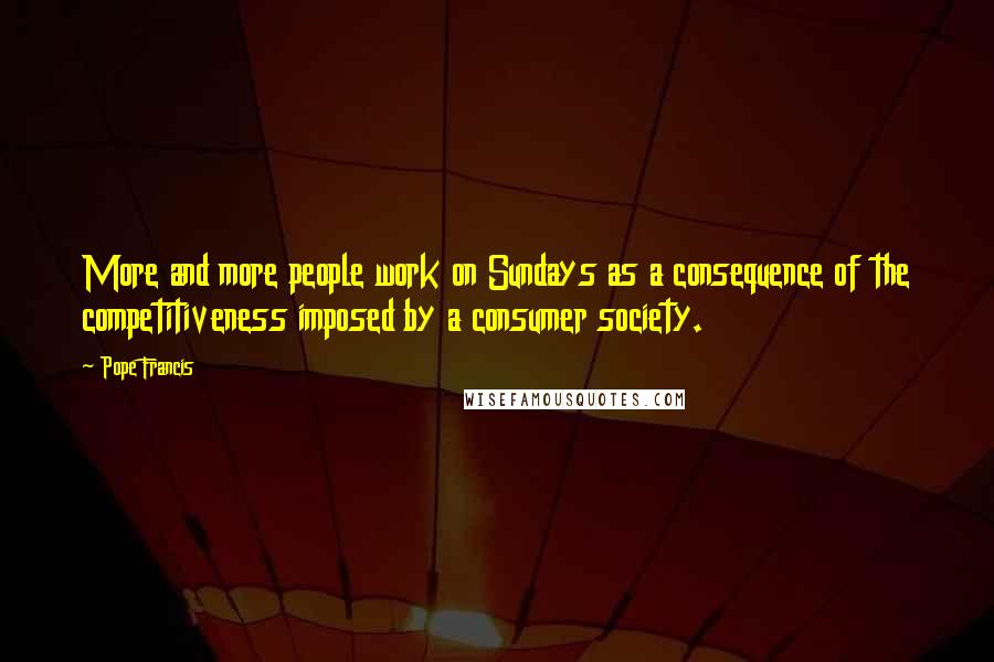 Pope Francis Quotes: More and more people work on Sundays as a consequence of the competitiveness imposed by a consumer society.