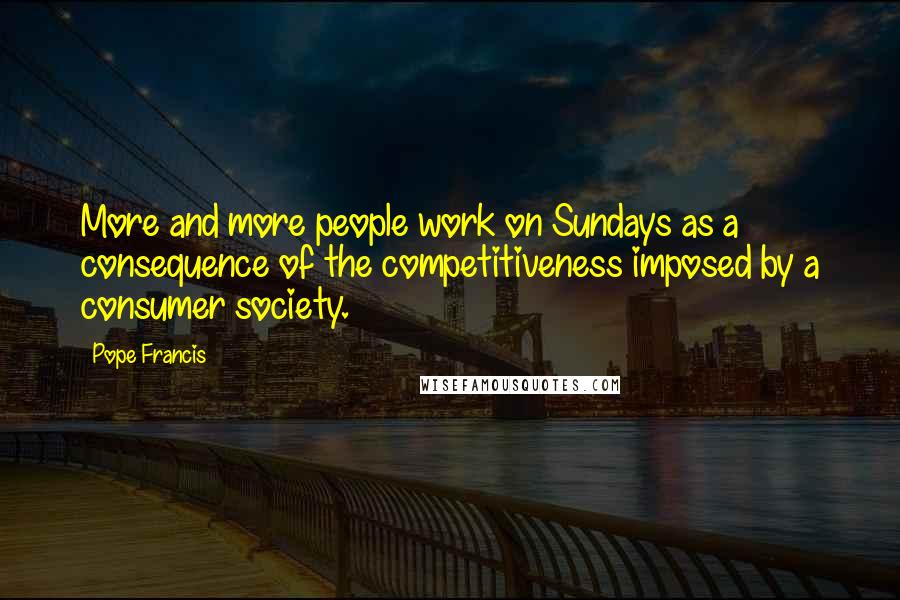 Pope Francis Quotes: More and more people work on Sundays as a consequence of the competitiveness imposed by a consumer society.