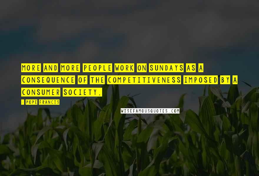 Pope Francis Quotes: More and more people work on Sundays as a consequence of the competitiveness imposed by a consumer society.