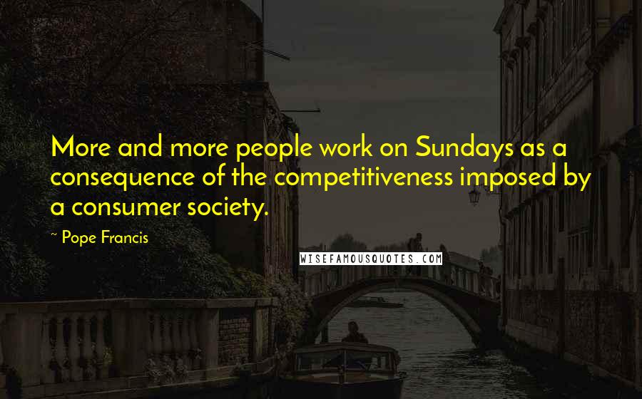 Pope Francis Quotes: More and more people work on Sundays as a consequence of the competitiveness imposed by a consumer society.