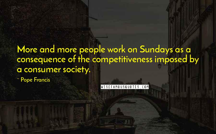 Pope Francis Quotes: More and more people work on Sundays as a consequence of the competitiveness imposed by a consumer society.