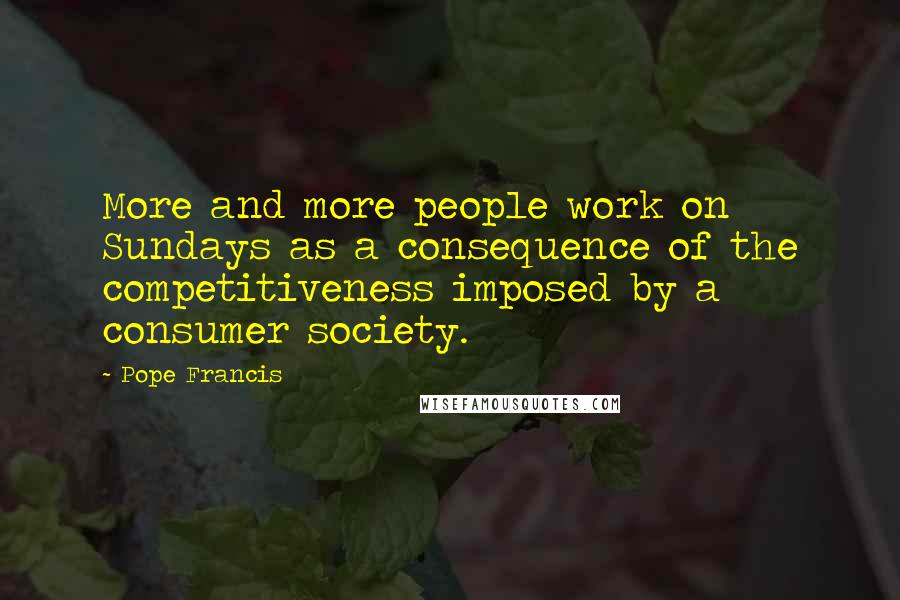 Pope Francis Quotes: More and more people work on Sundays as a consequence of the competitiveness imposed by a consumer society.