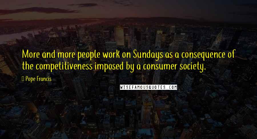 Pope Francis Quotes: More and more people work on Sundays as a consequence of the competitiveness imposed by a consumer society.