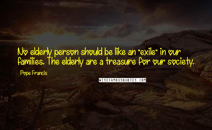 Pope Francis Quotes: No elderly person should be like an "exile" in our families. The elderly are a treasure for our society.