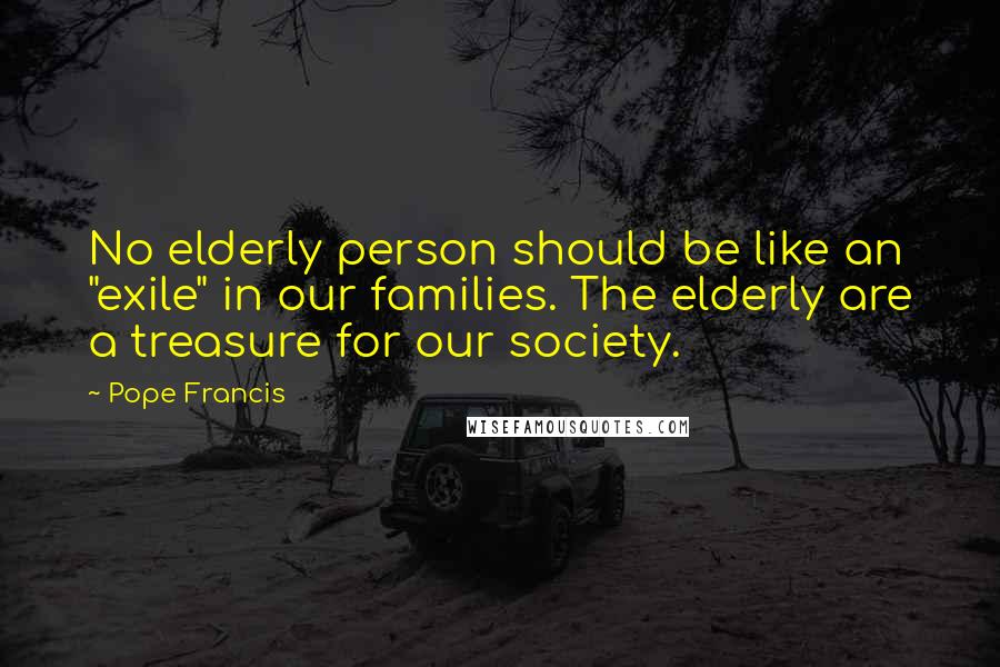 Pope Francis Quotes: No elderly person should be like an "exile" in our families. The elderly are a treasure for our society.