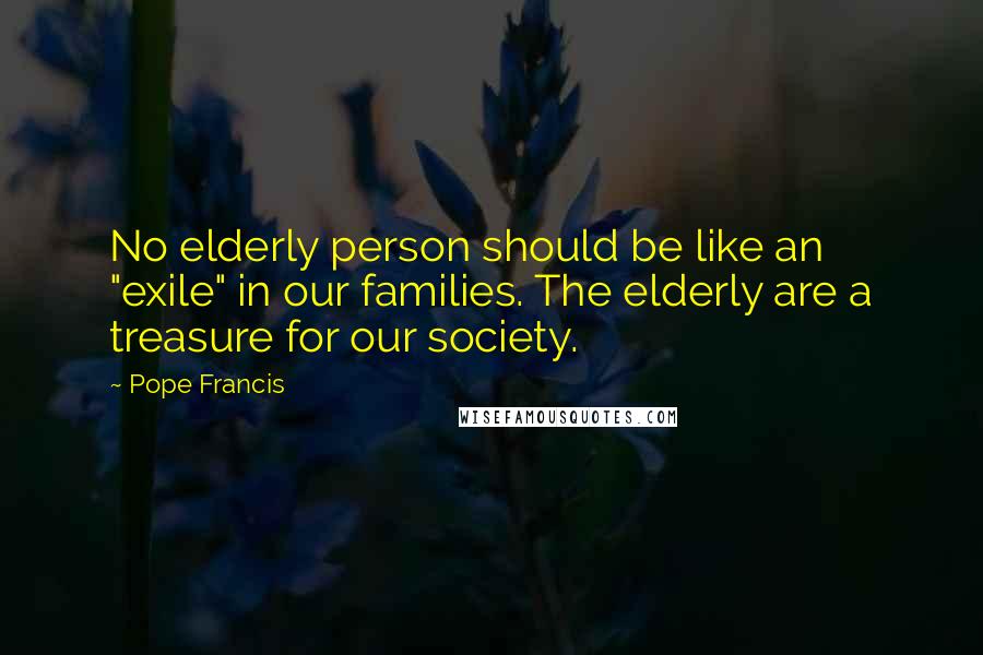 Pope Francis Quotes: No elderly person should be like an "exile" in our families. The elderly are a treasure for our society.