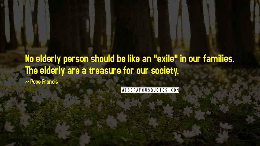 Pope Francis Quotes: No elderly person should be like an "exile" in our families. The elderly are a treasure for our society.