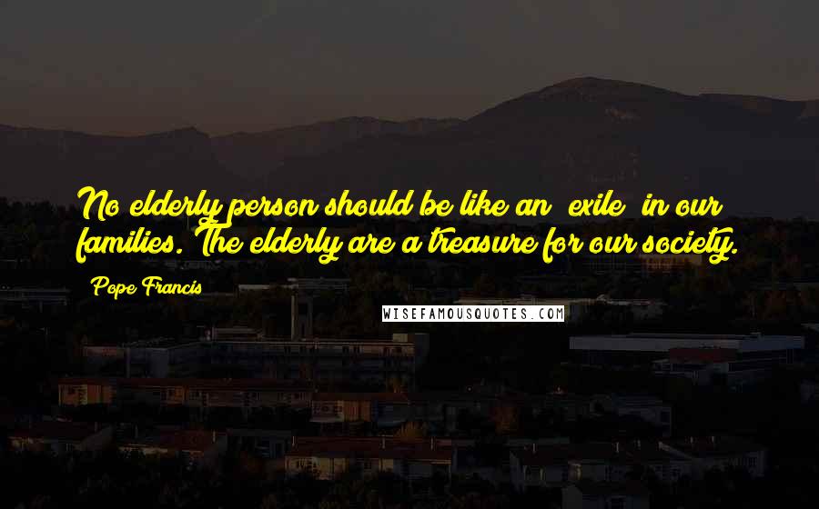 Pope Francis Quotes: No elderly person should be like an "exile" in our families. The elderly are a treasure for our society.