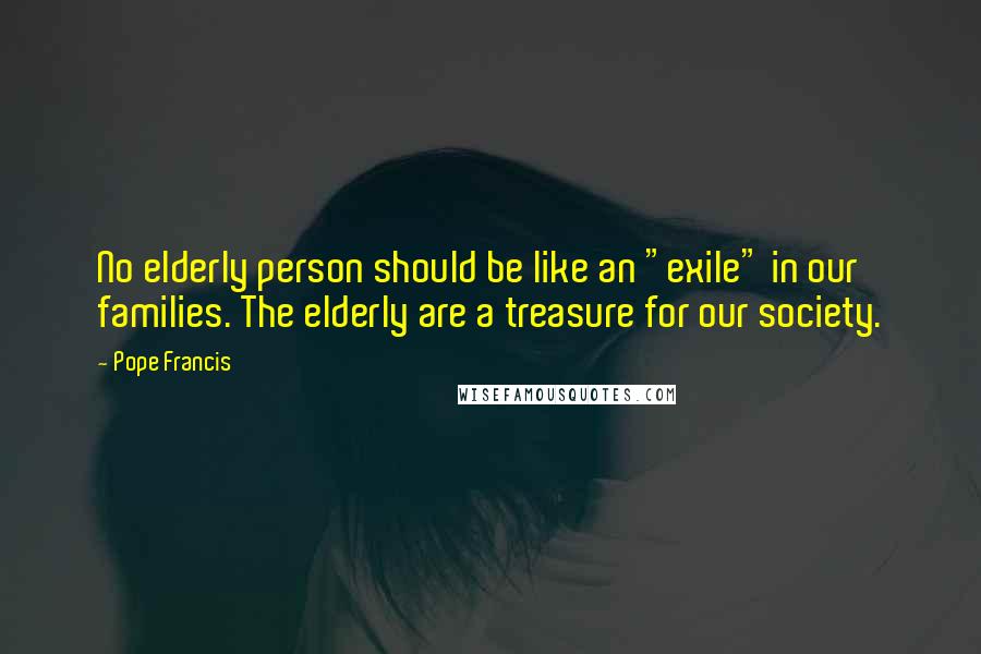 Pope Francis Quotes: No elderly person should be like an "exile" in our families. The elderly are a treasure for our society.