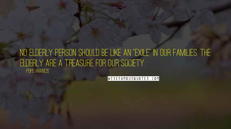 Pope Francis Quotes: No elderly person should be like an "exile" in our families. The elderly are a treasure for our society.