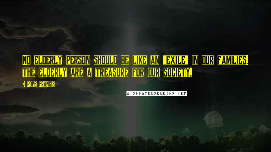 Pope Francis Quotes: No elderly person should be like an "exile" in our families. The elderly are a treasure for our society.