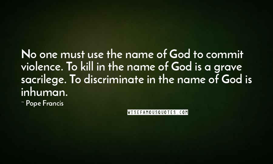 Pope Francis Quotes: No one must use the name of God to commit violence. To kill in the name of God is a grave sacrilege. To discriminate in the name of God is inhuman.