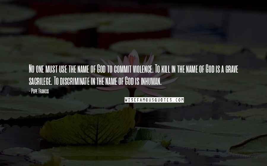 Pope Francis Quotes: No one must use the name of God to commit violence. To kill in the name of God is a grave sacrilege. To discriminate in the name of God is inhuman.