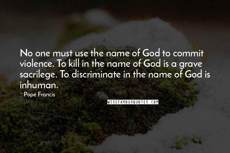 Pope Francis Quotes: No one must use the name of God to commit violence. To kill in the name of God is a grave sacrilege. To discriminate in the name of God is inhuman.