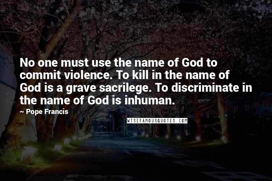 Pope Francis Quotes: No one must use the name of God to commit violence. To kill in the name of God is a grave sacrilege. To discriminate in the name of God is inhuman.