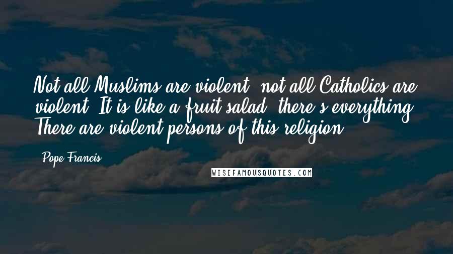 Pope Francis Quotes: Not all Muslims are violent, not all Catholics are violent. It is like a fruit salad; there's everything. There are violent persons of this religion.