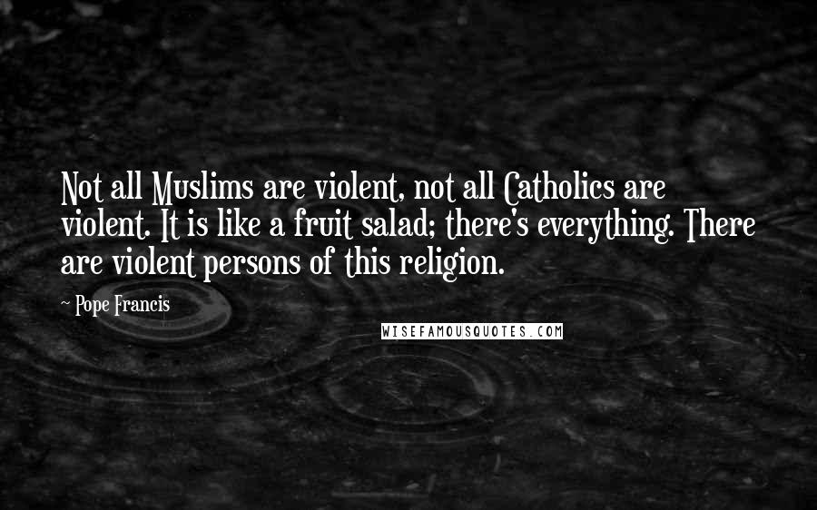 Pope Francis Quotes: Not all Muslims are violent, not all Catholics are violent. It is like a fruit salad; there's everything. There are violent persons of this religion.