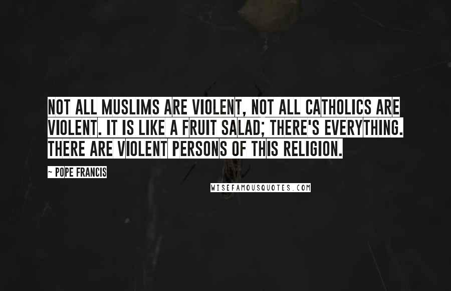 Pope Francis Quotes: Not all Muslims are violent, not all Catholics are violent. It is like a fruit salad; there's everything. There are violent persons of this religion.