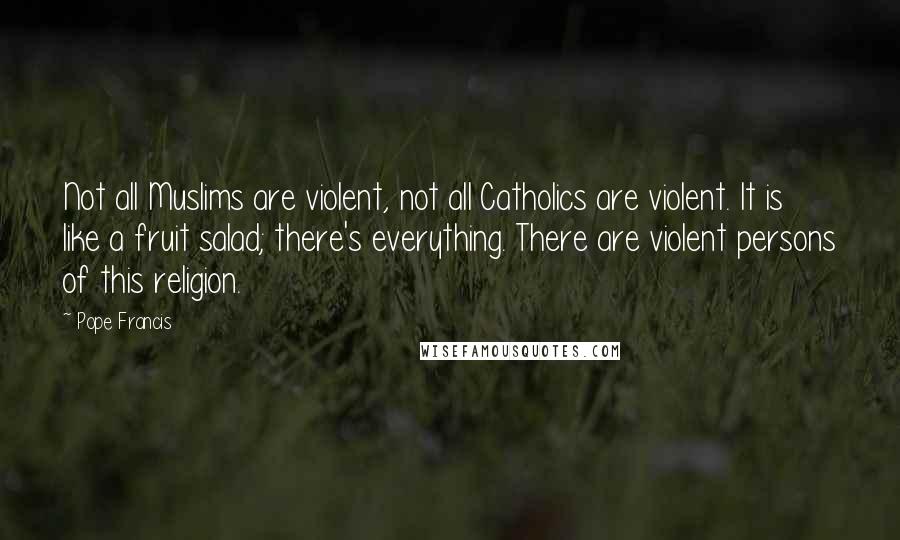 Pope Francis Quotes: Not all Muslims are violent, not all Catholics are violent. It is like a fruit salad; there's everything. There are violent persons of this religion.