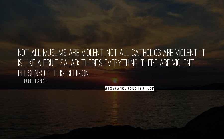 Pope Francis Quotes: Not all Muslims are violent, not all Catholics are violent. It is like a fruit salad; there's everything. There are violent persons of this religion.