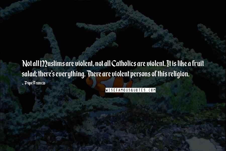 Pope Francis Quotes: Not all Muslims are violent, not all Catholics are violent. It is like a fruit salad; there's everything. There are violent persons of this religion.