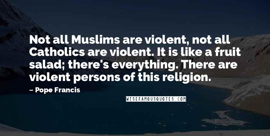 Pope Francis Quotes: Not all Muslims are violent, not all Catholics are violent. It is like a fruit salad; there's everything. There are violent persons of this religion.