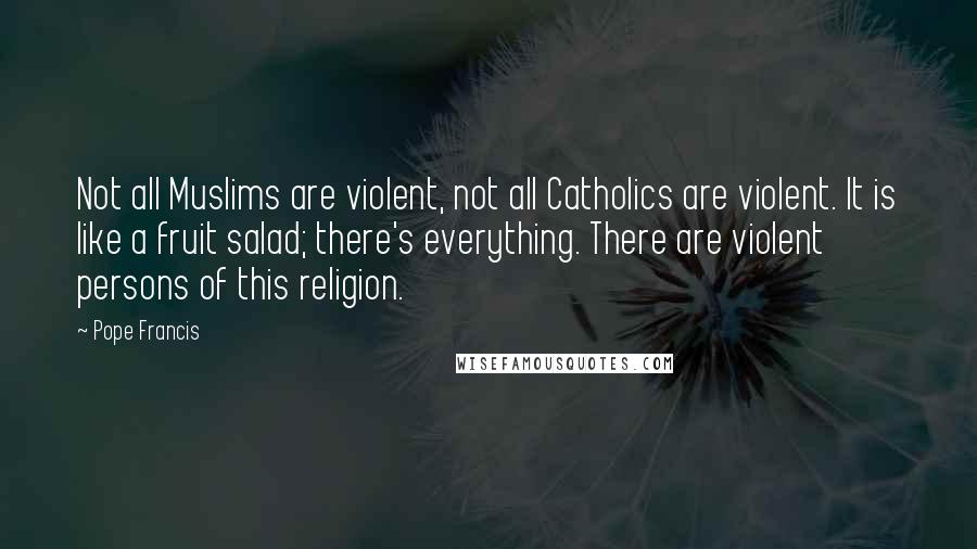 Pope Francis Quotes: Not all Muslims are violent, not all Catholics are violent. It is like a fruit salad; there's everything. There are violent persons of this religion.