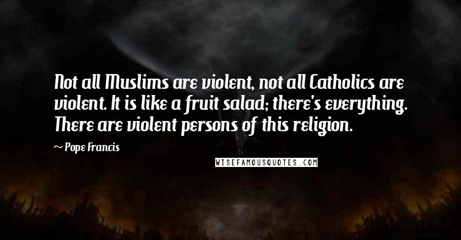 Pope Francis Quotes: Not all Muslims are violent, not all Catholics are violent. It is like a fruit salad; there's everything. There are violent persons of this religion.