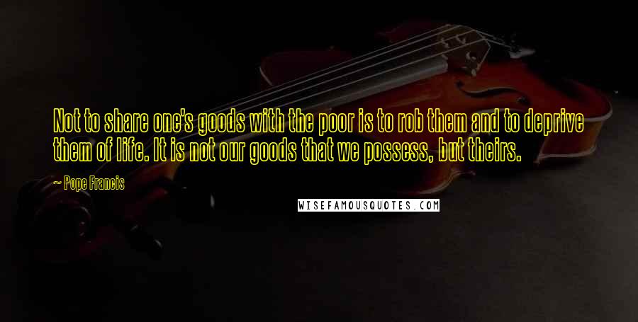 Pope Francis Quotes: Not to share one's goods with the poor is to rob them and to deprive them of life. It is not our goods that we possess, but theirs.