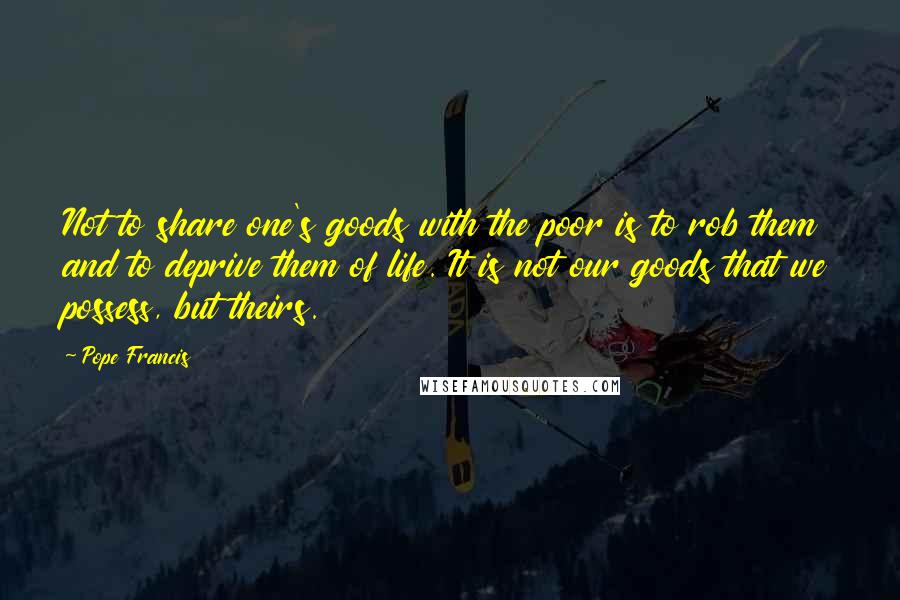 Pope Francis Quotes: Not to share one's goods with the poor is to rob them and to deprive them of life. It is not our goods that we possess, but theirs.