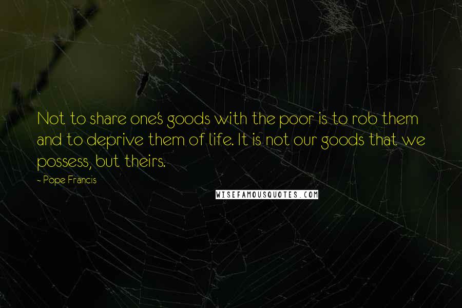 Pope Francis Quotes: Not to share one's goods with the poor is to rob them and to deprive them of life. It is not our goods that we possess, but theirs.