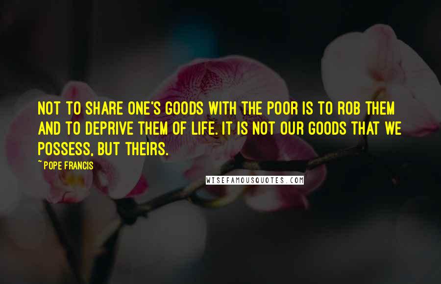 Pope Francis Quotes: Not to share one's goods with the poor is to rob them and to deprive them of life. It is not our goods that we possess, but theirs.