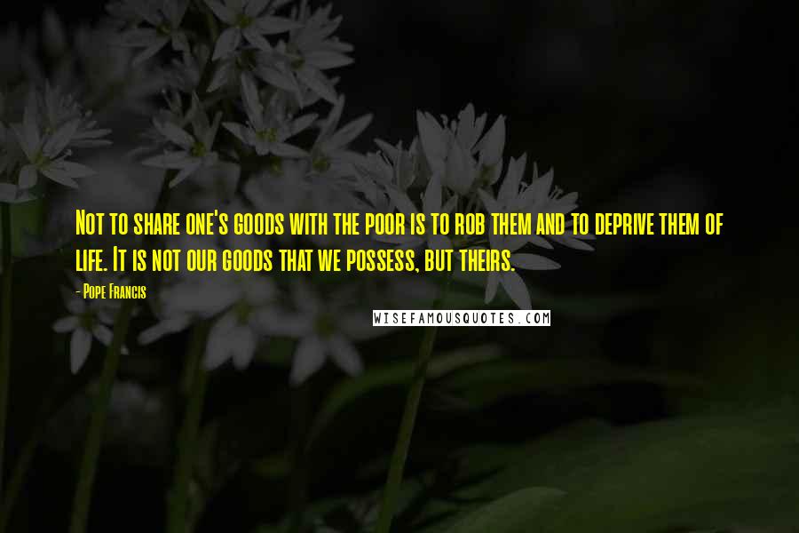 Pope Francis Quotes: Not to share one's goods with the poor is to rob them and to deprive them of life. It is not our goods that we possess, but theirs.