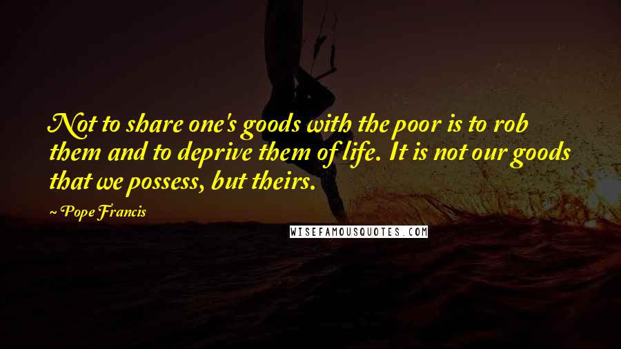 Pope Francis Quotes: Not to share one's goods with the poor is to rob them and to deprive them of life. It is not our goods that we possess, but theirs.
